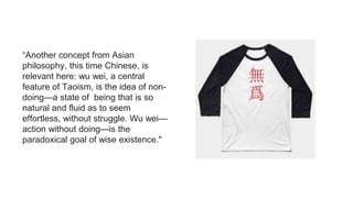 “Another concept from Asian
philosophy, this time Chinese, is
relevant here: wu wei, a central
feature of Taoism, is the idea of non-
doing—a state of being that is so
natural and fluid as to seem
effortless, without struggle. Wu wei—
action without doing—is the
paradoxical goal of wise existence."
 