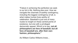 "Failure in achieving the perfection we seek
is our lot in life. Nothing else ever. How we
navigate the channels of earthly contingency,
including the biggest contingency of all, is
what makes human lives worthy of
celebration. Baseball is just one of many
routes to insight on these central points of
existence, but one with a privileged
democratic appeal. Which is to say: not all
philosophers are fans of baseball, but all
fans of baseball are, after their own
fashion, philosophers."
As William Carlos Williams knew...
 