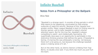 “Baseball is a strange sport: it consists of long periods in which
little seems to be happening, punctuated by high-energy
outbursts of rapid fire activity. Because of this, despite ever
greater profits, Major League Baseball is bent on finding ways to
shorten games, and to tailor baseball to today's shorter
attention spans. But for the true fan, baseball is always
compelling to watch -and intellectually fascinating. It's
superficially slow-pace is an opportunity to participate in the
distinctive thinking practice that defines the game. If baseball is
boring, it's boring the way philosophy is boring: not because
there isn't a lot going on, but because the challenge baseball
poses is making sense of it all…”
But on the other hand, as Johnny Damon (cribbing from Yogi
Berra, no doubt) once said: if you think too much you just hurt
the team.
Infinite Baseball
Notes from a Philosopher at the Ballpark
Alva Noe
 