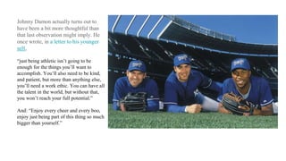 Johnny Damon actually turns out to
have been a bit more thoughtful than
that last observation might imply. He
once wrote, in a letter to his younger
self,
“just being athletic isn’t going to be
enough for the things you’ll want to
accomplish. You’ll also need to be kind,
and patient, but more than anything else,
you’ll need a work ethic. You can have all
the talent in the world, but without that,
you won’t reach your full potential.”
And: “Enjoy every cheer and every boo,
enjoy just being part of this thing so much
bigger than yourself.”
 