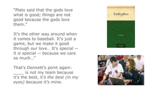 “Plato said that the gods love
what is good; things are not
good because the gods love
them.”
It’s the other way around when
it comes to baseball. It’s just a
game, but we make it good
through our love… It’s special --
it is special -- because we care
so much…”
That’s Dennett’s point again:
____ is not my team because
it’s the best, it’s the best (in my
eyes) because it’s mine.
 