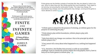 Finite games are the familiar contests of everyday life; they are played in order to be
won, which is when they end. But infinite games are more mysterious. Their object is
not winning, but ensuring the continuation of play. The rules may change, the
boundaries may change, even the participants may change—as long as the game is
never allowed to come to an end.
“A finite game is played for the purpose of winning, an infinite game for the
purpose of continuing the play.”
“Finite players play within boundaries; infinite players play with
boundaries.”
“Only that which can change can continue: this is the principle by which
infinite players live.”
“if we cannot tell a story about what happened to us, nothing has happened
to us.”
“It is, therefore, this fluidity that presents us with an unavoidable
challenge: how to contain the serious within the truly playful; that is, how to
keep all our finite games in infinite play.” gr
 