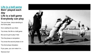 Life is a ball game
Bein' played each
day
Life is a ball game
Everybody can play
Yes you know, Jesus standing at
the home plate
He is waiting for you there
You know, the life is a ball game
But you've got to play it fast
The first phase is temptation
You know the second phase is sin
The third phase tribulation
If you pass, you can make it in…
Wynona Carr
 
