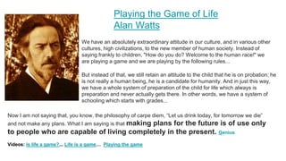 Playing the Game of Life
Alan Watts
We have an absolutely extraordinary attitude in our culture, and in various other
cultures, high civilizations, to the new member of human society. Instead of
saying frankly to children, "How do you do? Welcome to the human race!" we
are playing a game and we are playing by the following rules...
But instead of that, we still retain an attitude to the child that he is on probation; he
is not really a human being, he is a candidate for humanity. And in just this way,
we have a whole system of preparation of the child for life which always is
preparation and never actually gets there. In other words, we have a system of
schooling which starts with grades...
Now I am not saying that, you know, the philosophy of carpe diem, “Let us drink today, for tomorrow we die”
and not make any plans. What I am saying is that making plans for the future is of use only
to people who are capable of living completely in the present. Genius
Videos: Is life a game?... Life is a game… Playing the game
 