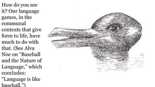 How do you see
it? Our language
games, in the
communal
contexts that give
form to life, have
much to do with
that. (See Alva
Noe on “Baseball
and the Nature of
Language,” which
concludes:
“Language is like
baseball.”)
 