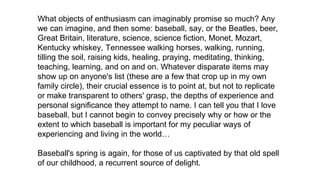 What objects of enthusiasm can imaginably promise so much? Any
we can imagine, and then some: baseball, say, or the Beatles, beer,
Great Britain, literature, science, science fiction, Monet, Mozart,
Kentucky whiskey, Tennessee walking horses, walking, running,
tilling the soil, raising kids, healing, praying, meditating, thinking,
teaching, learning, and on and on. Whatever disparate items may
show up on anyone's list (these are a few that crop up in my own
family circle), their crucial essence is to point at, but not to replicate
or make transparent to others' grasp, the depths of experience and
personal significance they attempt to name. I can tell you that I love
baseball, but I cannot begin to convey precisely why or how or the
extent to which baseball is important for my peculiar ways of
experiencing and living in the world…
Baseball's spring is again, for those of us captivated by that old spell
of our childhood, a recurrent source of delight.
 