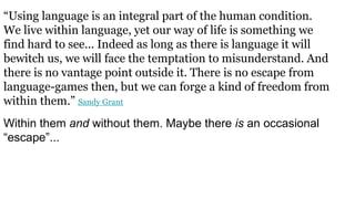 “Using language is an integral part of the human condition.
We live within language, yet our way of life is something we
find hard to see... Indeed as long as there is language it will
bewitch us, we will face the temptation to misunderstand. And
there is no vantage point outside it. There is no escape from
language-games then, but we can forge a kind of freedom from
within them.” Sandy Grant
Within them and without them. Maybe there is an occasional
“escape”...
 