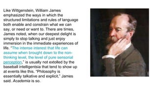 Like Wittgenstein, William James
emphasized the ways in which the
structured limitations and rules of language
both enable and constrain what we can
say, or need or want to. There are times,
James noted, when our deepest delight is
simply to stop talking and just enjoy
immersion in the immediate experiences of
life. “The intense interest that life can
assume when brought down to the non-
thinking level, the level of pure sensorial
perception,” is usually not extolled by the
baseball intelligentsia that tend to show up
at events like this. “Philosophy is
essentially talkative and explicit,” James
said. Academia is so.
 