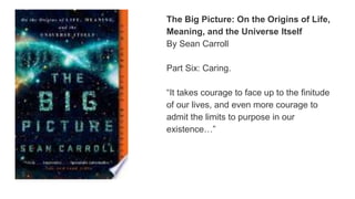 The Big Picture: On the Origins of Life,
Meaning, and the Universe Itself
By Sean Carroll
Part Six: Caring.
“It takes courage to face up to the finitude
of our lives, and even more courage to
admit the limits to purpose in our
existence…”
 