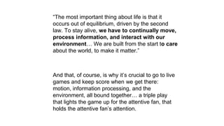 “The most important thing about life is that it
occurs out of equilibrium, driven by the second
law. To stay alive, we have to continually move,
process information, and interact with our
environment… We are built from the start to care
about the world, to make it matter.”
And that, of course, is why it’s crucial to go to live
games and keep score when we get there:
motion, information processing, and the
environment, all bound together… a triple play
that lights the game up for the attentive fan, that
holds the attentive fan’s attention.
 