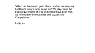 “When our lives are in good shape, and we are enjoying
health and leisure, what do we do? We play. Once the
basic requirements of food and shelter have been met,
we immediately invent games and puzzles and
Competitions.”
Lucky us.
 