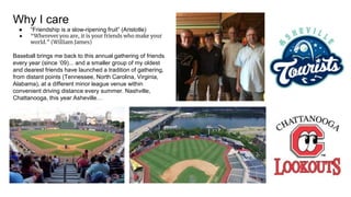 Why I care
● “Friendship is a slow-ripening fruit” (Aristotle)
● “Wherever you are, it is your friends who make your
world.” (William James)
Baseball brings me back to this annual gathering of friends
every year (since ‘09)... and a smaller group of my oldest
and dearest friends have launched a tradition of gathering,
from distant points (Tennessee, North Carolina, Virginia,
Alabama), at a different minor league venue within
convenient driving distance every summer. Nashville,
Chattanooga, this year Asheville…
 