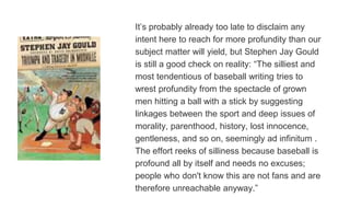 It’s probably already too late to disclaim any
intent here to reach for more profundity than our
subject matter will yield, but Stephen Jay Gould
is still a good check on reality: “The silliest and
most tendentious of baseball writing tries to
wrest profundity from the spectacle of grown
men hitting a ball with a stick by suggesting
linkages between the sport and deep issues of
morality, parenthood, history, lost innocence,
gentleness, and so on, seemingly ad infinitum .
The effort reeks of silliness because baseball is
profound all by itself and needs no excuses;
people who don't know this are not fans and are
therefore unreachable anyway.”
 