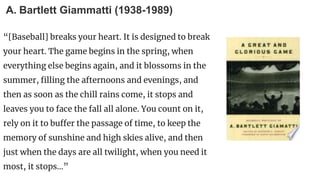 A. Bartlett Giammatti (1938-1989)
“[Baseball] breaks your heart. It is designed to break
your heart. The game begins in the spring, when
everything else begins again, and it blossoms in the
summer, filling the afternoons and evenings, and
then as soon as the chill rains come, it stops and
leaves you to face the fall all alone. You count on it,
rely on it to buffer the passage of time, to keep the
memory of sunshine and high skies alive, and then
just when the days are all twilight, when you need it
most, it stops...”
 