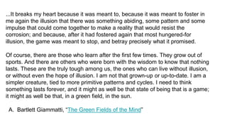 ...It breaks my heart because it was meant to, because it was meant to foster in
me again the illusion that there was something abiding, some pattern and some
impulse that could come together to make a reality that would resist the
corrosion; and because, after it had fostered again that most hungered-for
illusion, the game was meant to stop, and betray precisely what it promised.
Of course, there are those who learn after the first few times. They grow out of
sports. And there are others who were born with the wisdom to know that nothing
lasts. These are the truly tough among us, the ones who can live without illusion,
or without even the hope of illusion. I am not that grown-up or up-to-date. I am a
simpler creature, tied to more primitive patterns and cycles. I need to think
something lasts forever, and it might as well be that state of being that is a game;
it might as well be that, in a green field, in the sun.
A. Bartlett Giammatti, “The Green Fields of the Mind”
 