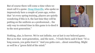 But of course there will come a time when we
must call it a game. Doug Glanville, who spoke so
impressively here a couple of years ago, writes
that “at every spring training, players are quietly
wondering if this is it, the last time they will be
putting on the uniform as a professional... the
only way to extend time in this game is to deed it
to the next generation.”
Nothing, alas, is forever. We’re not infinite, nor at last is our beloved game.
But as to that next generation, and the next… ? Crash Davis said it best: “it’s a
long season, you gotta trust it.” And you gotta care… about something. Might
as well be a “green field of the mind.”
 
