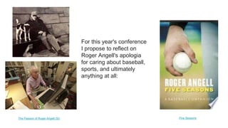 For this year's conference
I propose to reflect on
Roger Angell's apologia
for caring about baseball,
sports, and ultimately
anything at all:
The Passion of Roger Angell (SI) Five Seasons
 