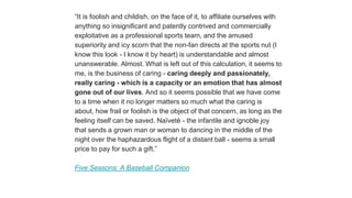 “It is foolish and childish, on the face of it, to affiliate ourselves with
anything so insignificant and patently contrived and commercially
exploitative as a professional sports team, and the amused
superiority and icy scorn that the non-fan directs at the sports nut (I
know this look - I know it by heart) is understandable and almost
unanswerable. Almost. What is left out of this calculation, it seems to
me, is the business of caring - caring deeply and passionately,
really caring - which is a capacity or an emotion that has almost
gone out of our lives. And so it seems possible that we have come
to a time when it no longer matters so much what the caring is
about, how frail or foolish is the object of that concern, as long as the
feeling itself can be saved. Naïveté - the infantile and ignoble joy
that sends a grown man or woman to dancing in the middle of the
night over the haphazardous flight of a distant ball - seems a small
price to pay for such a gift.”
Five Seasons: A Baseball Companion
 