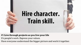 #5 Live through projects as you live your life 
It's people's work. Express your values.  
Have everyone understand the bigger picture and work it together.
 