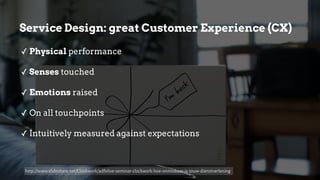 ✓ Physical performance
✓ Senses touched
✓ Emotions raised
✓ On all touchpoints
✓ Intuitively measured against expectations
Service Design: great Customer Experience (CX)
http://www.slideshare.net/Clockwork/adfolive-seminar-clockwork-hoe-onmisbaar-is-jouw-dienstverlening
 