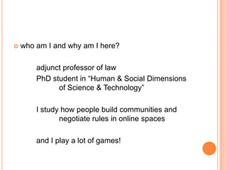    who am I and why am I here?

        adjunct professor of law
        PhD student in “Human & Social Dimensions
              of Science & Technology”

        I study how people build communities and
               negotiate rules in online spaces

        and I play a lot of games!
 