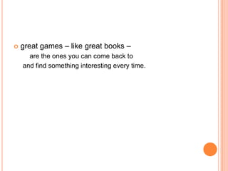    great games – like great books –
      are the ones you can come back to
    and find something interesting every time.
 