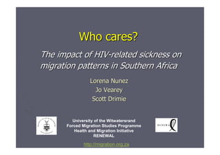 Who cares?
The impact of HIV-related sickness on
migration patterns in Southern Africa
                Lorena Nunez
                  Jo Vearey
                 Scott Drimie


        University of the Witwatersrand
      Forced Migration Studies Programme
         Health and Migration Initiative
                   RENEWAL

             http://migration.org.za
 