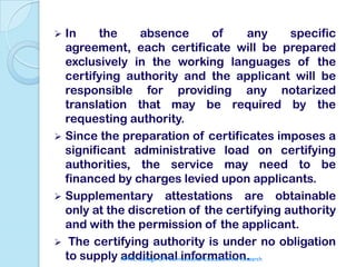  In     the      absence                      of           any    specific
  agreement, each certificate will be prepared
  exclusively in the working languages of the
  certifying authority and the applicant will be
  responsible for providing any notarized
  translation that may be required by the
  requesting authority.
 Since the preparation of certificates imposes a
  significant administrative load on certifying
  authorities, the service may need to be
  financed by charges levied upon applicants.
 Supplementary attestations are obtainable
  only at the discretion of the certifying authority
  and with the permission of the applicant.
 The certifying authority is under no obligation
  to supply additional information.
             APMC College Of Pharmaceutical Education And Research
 