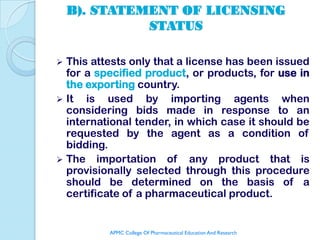 B). STATEMENT OF LICENSING
              STATUS

 This attests only that a license has been issued
  for a specified product, or products, for use in
  the exporting country.
 It  is used by importing agents when
  considering bids made in response to an
  international tender, in which case it should be
  requested by the agent as a condition of
  bidding.
 The importation of any product that is
  provisionally selected through this procedure
  should be determined on the basis of a
  certificate of a pharmaceutical product.


          APMC College Of Pharmaceutical Education And Research
 