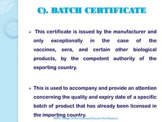 C). BATCH CERTIFICATE

   This certificate is issued by the manufacturer and
    only   exceptionally                  in       the          case    of   the
    vaccines,     sera,         and         certain           other    biological
    products, by the competent authority of                                  the
    exporting country.



   This is used to accompany and provide an attention
    concerning the quality and expiry date of a specific
    batch of product that has already been licensed in
    the importing country.
            APMC College Of Pharmaceutical Education And Research
 