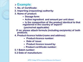  Example:
1. No. of Certificate:
2. Importing (requesting) authority:
3. Name of product:
          Dosage form:
          Active ingredient and amount per unit dose:
          Is the composition of the product identical to that
         registered in the country of export?
          (yes/no/not applicable)
  If no: please attach formula (including excipients) of both
   products.
4. Product-licence holder(name and address):
           Product-licence number:
           Date of issue:
           Product licence issued by:
           Product certificate number:
5.1 Batch number:
5.2 Date of manufacture:


            APMC College Of Pharmaceutical Education And Research
 
