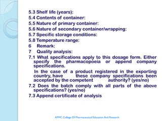 5.3 Shelf life (years):
5.4 Contents of container:
5.5 Nature of primary container:
5.6 Nature of secondary container/wrapping:
5.7 Specific storage conditions:
5.8 Temperature range:
6 Remark:
7 Quality analysis:
7.1 What specifications apply to this dosage form. Either
  specify the pharmacopoeia or append company
  specifications.
   In the case of a product registered in the exporting
  country, have         these company specifications been
  accepted by the competent         authority? (yes/no)
7.2 Does the batch comply with all parts of the above
  specifications? (yes/no)
7.3 Append certificate of analysis



           APMC College Of Pharmaceutical Education And Research
 