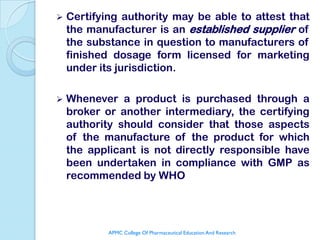    Certifying authority may be able to attest that
    the manufacturer is an established supplier of
    the substance in question to manufacturers of
    finished dosage form licensed for marketing
    under its jurisdiction.

   Whenever a product is purchased through a
    broker or another intermediary, the certifying
    authority should consider that those aspects
    of the manufacture of the product for which
    the applicant is not directly responsible have
    been undertaken in compliance with GMP as
    recommended by WHO




            APMC College Of Pharmaceutical Education And Research
 