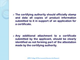    The certifying authority should officially stamp
    and date all copies of product information
    submitted to it in support of an application for
    a certificate.



   Any additional attachment to a certificate
    submitted by the applicant, should be clearly
    identified as not forming part of the attestation
    made by the certifying authority.



             APMC College Of Pharmaceutical Education And Research
 