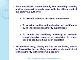   Each certificate should identify the importing country
    and be stamped on each page with the official seal of
    the certifying authority;

           To prevent potential misuse of the scheme

           To provide routine authentication of certificates
            by an independent authority superfluous,

           To enable the certifying authority to maintain
            comprehensive records of countries to which
            specific products have been exported.

   An identical copy, clearly marked as duplicate, should
    be forward by the certifying authority on demand direct
    to the authority in the importing country.

                APMC College Of Pharmaceutical Education And Research
 
