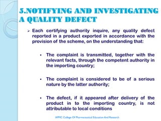 5.NOTIFYING AND INVESTIGATING
A QUALITY DEFECT
    Each certifying authority inquire, any quality defect
     reported in a product exported in accordance with the
     provision of the scheme, on the understanding that:

           The complaint is transmitted, together with the
            relevant facts, through the competent authority in
            the importing country;

           The complaint is considered to be of a serious
            nature by the latter authority;

           The defect, if it appeared after delivery of the
            product in to the importing country, is not
            attributable to local conditions
                APMC College Of Pharmaceutical Education And Research
 