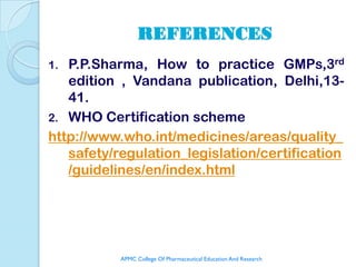 REFERENCES
1. P.P.Sharma, How to practice GMPs,3rd
   edition , Vandana publication, Delhi,13-
   41.
2. WHO Certification scheme
http://www.who.int/medicines/areas/quality_
   safety/regulation_legislation/certification
   /guidelines/en/index.html




           APMC College Of Pharmaceutical Education And Research
 
