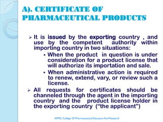 A). CERTIFICATE OF
PHARMACEUTICAL PRODUCTS

 It is issued by the exporting country , and
  use by the competent            authority within
  importing country in two situations:
        When the product in question is under
         consideration for a product license that
         will authorize its importation and sale.
       When administrative action is required
         to renew, extend, vary, or review such a
         license.
 All requests for certificates should be
  channeled through the agent in the importing
  country and the product license holder in
  the exporting country (“the applicant”)
          APMC College Of Pharmaceutical Education And Research
 