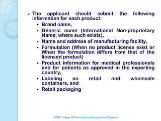    The applicant should submit the following
    information for each product:
       Brand name,
       Generic name (International Non-proprietary
        Name, where such exists),
       Name and address of manufacturing facility,
       Formulation (When no product license exist or
        When the formulation differs from that of the
        licensed product)
       Product information for medical professionals
        and for patients as approved in the exporting
        country,
       Labeling     on     retail  and    wholesale
        containers, and
       Retail packaging




            APMC College Of Pharmaceutical Education And Research
 