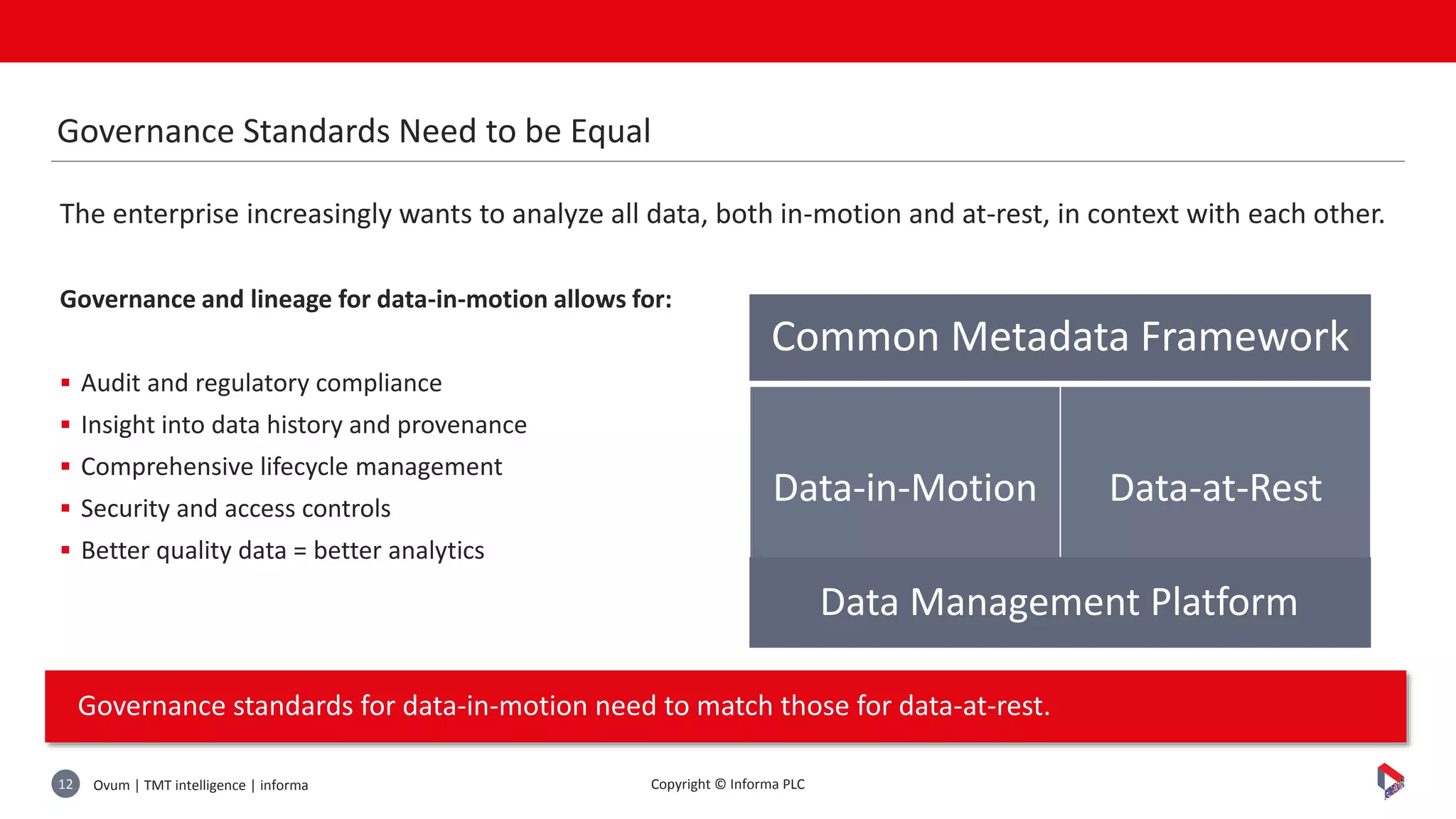 Ovum | TMT intelligence | informa12 Copyright © Informa PLC
The enterprise increasingly wants to analyze all data, both in-motion and at-rest, in context with each other.
Governance and lineage for data-in-motion allows for:
 Audit and regulatory compliance
 Insight into data history and provenance
 Comprehensive lifecycle management
 Security and access controls
 Better quality data = better analytics
Governance standards for data-in-motion need to match those for data-at-rest.
Governance Standards Need to be Equal
Common Metadata Framework
Data-in-Motion Data-at-Rest
Data Management Platform
 