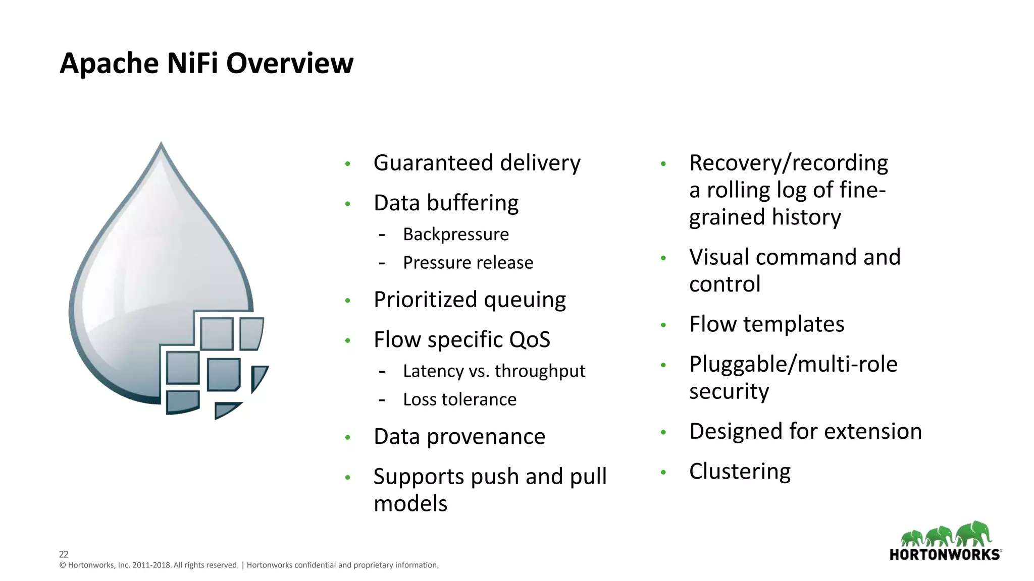 22
© Hortonworks, Inc. 2011-2018. All rights reserved. | Hortonworks confidential and proprietary information.
Apache NiFi Overview
• Guaranteed delivery
• Data buffering
- Backpressure
- Pressure release
• Prioritized queuing
• Flow specific QoS
- Latency vs. throughput
- Loss tolerance
• Data provenance
• Supports push and pull
models
• Recovery/recording
a rolling log of fine-
grained history
• Visual command and
control
• Flow templates
• Pluggable/multi-role
security
• Designed for extension
• Clustering
 