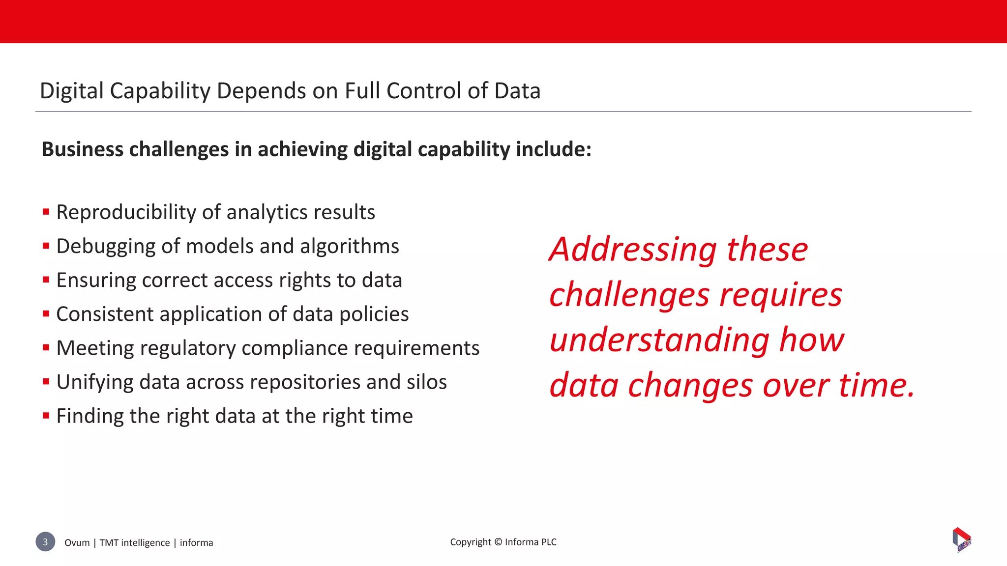 Ovum | TMT intelligence | informa3 Copyright © Informa PLC
Business challenges in achieving digital capability include:
 Reproducibility of analytics results
 Debugging of models and algorithms
 Ensuring correct access rights to data
 Consistent application of data policies
 Meeting regulatory compliance requirements
 Unifying data across repositories and silos
 Finding the right data at the right time
Digital Capability Depends on Full Control of Data
Addressing these
challenges requires
understanding how
data changes over time.
 