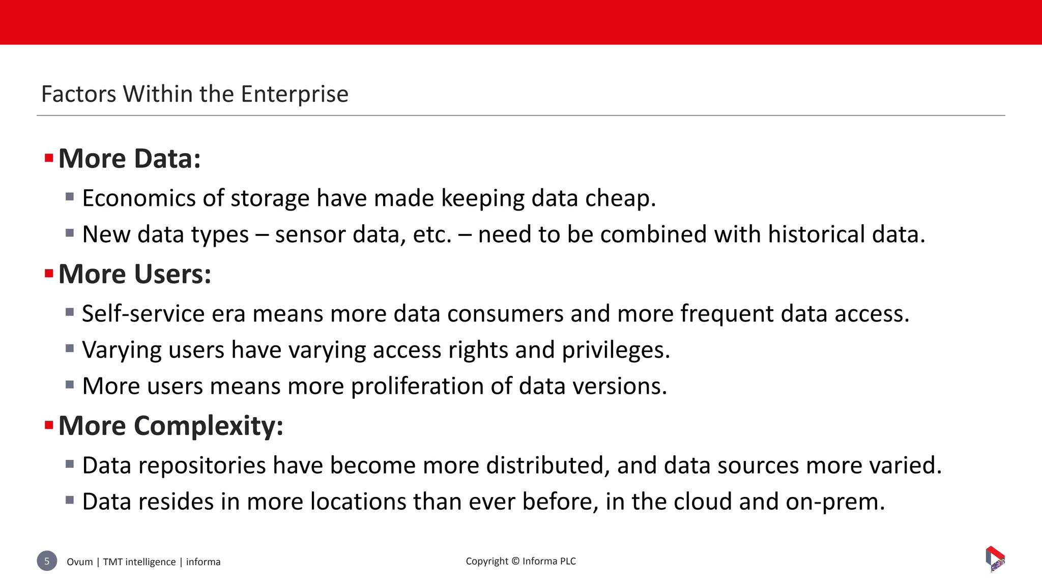 Ovum | TMT intelligence | informa5 Copyright © Informa PLC
More Data:
 Economics of storage have made keeping data cheap.
 New data types – sensor data, etc. – need to be combined with historical data.
More Users:
 Self-service era means more data consumers and more frequent data access.
 Varying users have varying access rights and privileges.
 More users means more proliferation of data versions.
More Complexity:
 Data repositories have become more distributed, and data sources more varied.
 Data resides in more locations than ever before, in the cloud and on-prem.
Factors Within the Enterprise
 