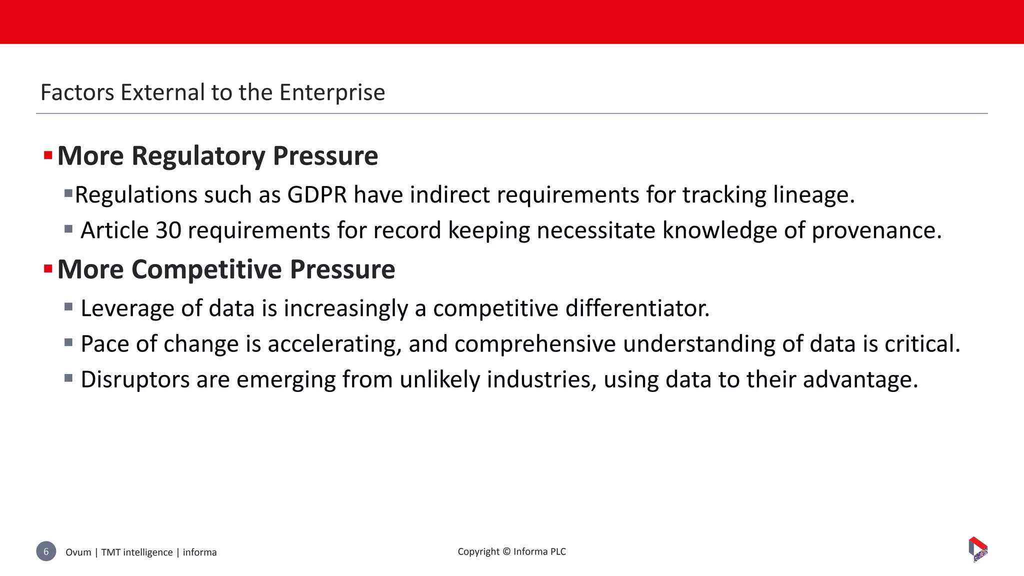 Ovum | TMT intelligence | informa6 Copyright © Informa PLC
More Regulatory Pressure
Regulations such as GDPR have indirect requirements for tracking lineage.
 Article 30 requirements for record keeping necessitate knowledge of provenance.
More Competitive Pressure
 Leverage of data is increasingly a competitive differentiator.
 Pace of change is accelerating, and comprehensive understanding of data is critical.
 Disruptors are emerging from unlikely industries, using data to their advantage.
Factors External to the Enterprise
 