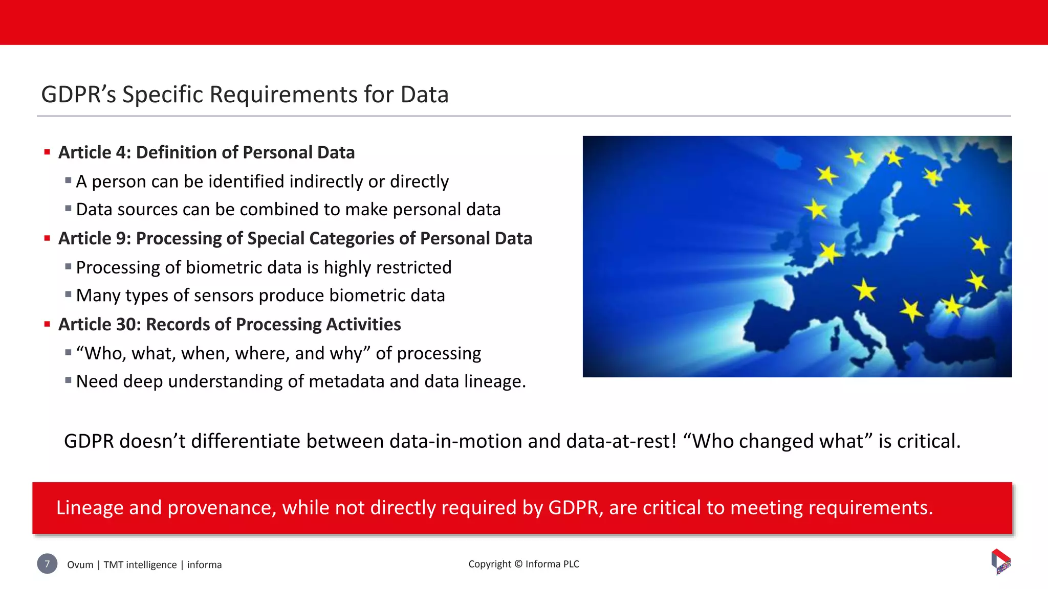 Ovum | TMT intelligence | informa7 Copyright © Informa PLC
 Article 4: Definition of Personal Data
A person can be identified indirectly or directly
Data sources can be combined to make personal data
 Article 9: Processing of Special Categories of Personal Data
Processing of biometric data is highly restricted
Many types of sensors produce biometric data
 Article 30: Records of Processing Activities
“Who, what, when, where, and why” of processing
Need deep understanding of metadata and data lineage.
GDPR doesn’t differentiate between data-in-motion and data-at-rest! “Who changed what” is critical.
Lineage and provenance, while not directly required by GDPR, are critical to meeting requirements.
GDPR’s Specific Requirements for Data
 