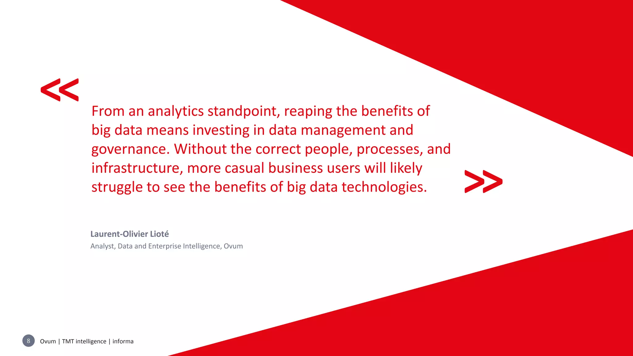 Ovum | TMT intelligence | informa8 Copyright © Informa PLC
<<
<<
From an analytics standpoint, reaping the benefits of
big data means investing in data management and
governance. Without the correct people, processes, and
infrastructure, more casual business users will likely
struggle to see the benefits of big data technologies.
Laurent-Olivier Lioté
Analyst, Data and Enterprise Intelligence, Ovum
 