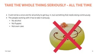 Think! Digital
TAKE THE WHOLE THING SERIOUSLY - ALL THE TIME
• It will not be a once and for all activity to get buy-in, but something that needs doing continuously
• The people working with it has to take it seriously
• No alcohol
• No Puppies
• Not even cake
15
 