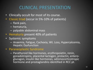 CLINICAL PRESENTATION
• Clinically occult for most of its course.
• Classic triad (occur in 5%-10% of patients)
– flank pain,
– hematuria,
– palpable abdominal mass
• Hematuria present 40% of patients
• Systemic symptoms
– Anaemia, Fatigue, Cachexia, Wt. Loss, Hypercalcemia,
Hepatic Dysfunction
• Paraneoplastic Syndrome
– Parathyroid like hormones, erythropoietin, renin,
gonadotropins, placental lactogen, prolactin, entero-
glucagon, insulin like hormones, adrenocorticotropic
hormone and prostaglandins identified in RCC pt.
12
 