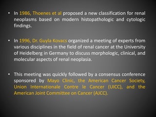 • In 1986, Thoenes et al proposed a new classification for renal
neoplasms based on modern histopathologic and cytologic
findings.
• In 1996, Dr. Guyla Kovacs organized a meeting of experts from
various disciplines in the field of renal cancer at the University
of Heidelberg in Germany to discuss morphologic, clinical, and
molecular aspects of renal neoplasia.
• This meeting was quickly followed by a consensus conference
sponsored by Mayo Clinic, the American Cancer Society,
Union Internationale Contre le Cancer (UICC), and the
American Joint Committee on Cancer (AJCC).
 