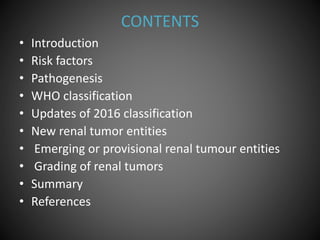 CONTENTS
• Introduction
• Risk factors
• Pathogenesis
• WHO classification
• Updates of 2016 classification
• New renal tumor entities
• Emerging or provisional renal tumour entities
• Grading of renal tumors
• Summary
• References
 